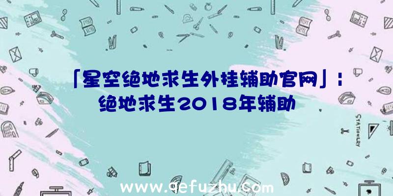 「星空绝地求生外挂辅助官网」|绝地求生2018年辅助